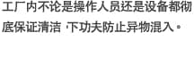 工厂内不论是操作人员还是设备都彻底保证清洁，下功夫防止异物混入。