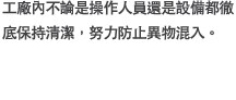 工廠?不論是操作人員還是設備都徹底保持清潔，努力防止異物混入。