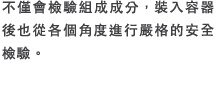 不僅會檢驗組成成分，裝入容器後也從各個角度進行嚴格的安全檢驗。