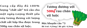 Cung cấp đầy đủ 100% lượng.[chất sắt] trẻ cần cho một ngày.
                        Lượng thiết yếu này tương đương với lượng chất sắt hấp thu được trong 500g rau chân vịt luộc.[Tương đương với 500g rau chân vịt luộc] Mức khuyến cáo *3: Bé trai: 4,0mg/ Bé gái: 4,5mg