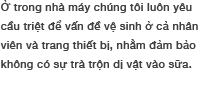 Ờ trong nhà máy chúng tôi liôn yêu cầu trriệt dể vấn dề vệ sinh ỏ cả nhân viên và trang thiết bị, nhằm dảm bảo không có sự trà trộn dị vào sữa.