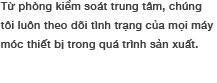 Từ phòng kiểm soát trung tâm, chúng tôi luôn theo dõi tình trạng của mọi máy móc thiết bị trong quá trình sản xuất.