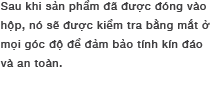 Sau khi sản phẩm đã được đóng vào hộp, nó sẽ được kiểm tra bằng mắt ở mọi góc độ để đảm bảo tính kín đáo và an toàn.