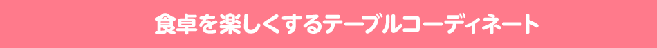 食卓を楽しくするテーブルコーディネート