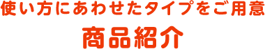 使い方にあわせたタイプをご用意 商品紹介