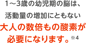 1～３歳の幼児期の脳は、活動量の増加にともない大人の数倍もの酸素が必要になります。※4