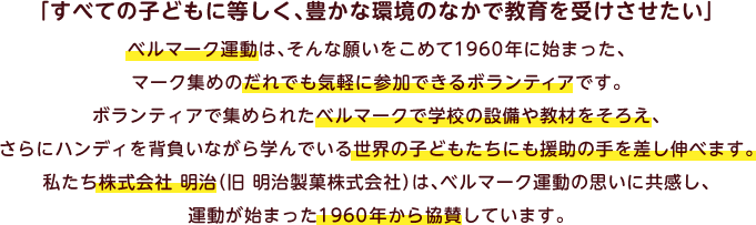 「すべての子どもに等しく、豊かな環境のなかで教育を受けさせたい」ベルマーク運動は、そんな願いをこめて1960年に始まった、マーク集めのだれでも気軽に参加できるボランティアです。ボランティアで集められたベルマークで学校の設備や教材をそろえ、さらにハンディを背負いながら学んでいる世界の子どもたちにも援助の手を差し伸べます。私たち株式会社 明治（旧 明治製菓株式会社）は、ベルマーク運動の思いに共感し、運動が始まった1960年から協賛しています。
