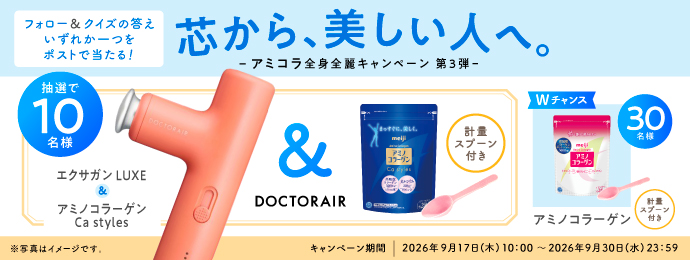 芯から、美しい人へ。 -アミコラ 全身全麗キャンペーン 第3弾- 抽選で10名様 DOCTORAIRエクサガン LUXE ＆ アミノコラーゲン Ca styles （計量スプーン付き） Wチャンス 30名様 アミノコラーゲン（計量スプーン付き） フォロー＆クイズの答えいずれか一つをポストで当たる！ ※写真はイメージです。 キャンペーン期間｜2026年9月17日(木)10:00～2026年9月30日(水)23:59