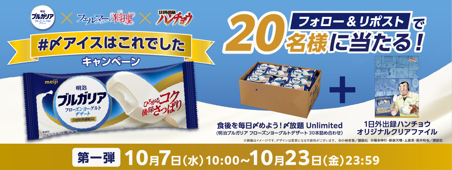 明治 ブルガリア フローズンヨーグルトデザート×フェルマーの料理×ハンチョウ #〆アイスはこれでしたキャンペーン フォロー&リポストで20名様に当たる! 食後を毎日〆めよう!〆放題 Unlimited(明治ブルガリア フローズンヨーグルトデザート 30本詰め合わせ)＋1日外出録ハンチョウオリジナルクリアファイル ※画像はイメージです。デザインは変更になる可能性がございます。©小林有吾/講談社 ©福本伸行·萩原天晴·上原求·新井和也/講談社 第一弾10月7日(水)10:00～10月23日(金)23:59