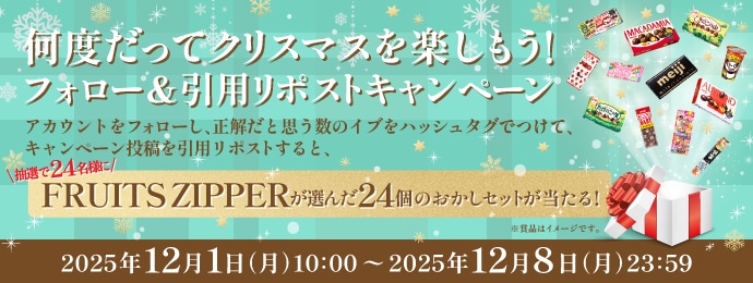 何度だってクリスマスを楽しもう！ フォロー&引用リポストキャンペーン　アカウントをフォローし、正解だと思う数のイブをハッシュタグでつけて、キャンペーン投稿を引用リポストすると、抽選で24名様にFRUIT ZIPPERが選んだ24個のおかしセットが当たる！　2025年12月1日（月）10:00～2025年12月8日（月）23:59