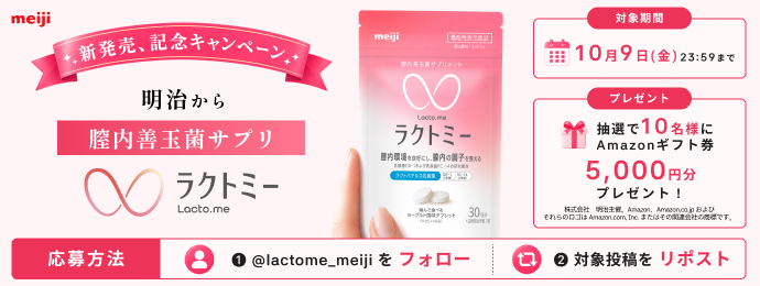 meiji 新発売、記念キャンペーン 明治から膣内善玉菌サプリ ラクトミー  対象期間 10月9日(金)23:59まで 抽選で10名様にAmazonギフト券5,000円分プレゼント！  株式会社 明治主催。Amazon、Amazon.co.jpおよびそれらのロゴはAmazon.com, Inc.またはその関連会社の商標です。  応募方法 1 @lactome_meijiをフォロー 2 対象投稿をリポスト