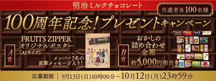 明治ミルクチョコレート 当選者各100名様  100周年記念! プレゼントキャンペーン A賞  FRUITS ZIPPERオリジナルポスター(A1サイズ) メンバー7名の直筆メッセージ入り! B賞 おかしの詰め合わせ金箱約5,000円相当 応募期間 | 9月13日(日) 10時00分~10月12日(月)23時59分 