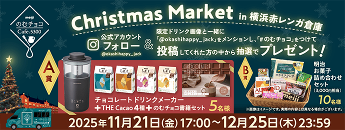 meijiのむチョコCafe.5300 Christmas Market in 横浜赤レンガ倉庫 Instagram公式アカウント（@okashihappy_jack）フォロー&限定ドリンク画像と「@okashihappy_jack」をメンションし、一緒にハッシュタグ「#のむチョコ」をつけて投稿してくれた方の中から抽選でプレゼント！ A賞 チョコレートドリンクメーカー＋THE Cacao 4種＋のむチョコ書籍セット 5名様 B賞 明治お菓子詰め合わせセット 10名様※画像はイメージです。実際の内容とは異なる場合がございます。 2025年11月21日（金）17:00〜12月25日（木）23:59