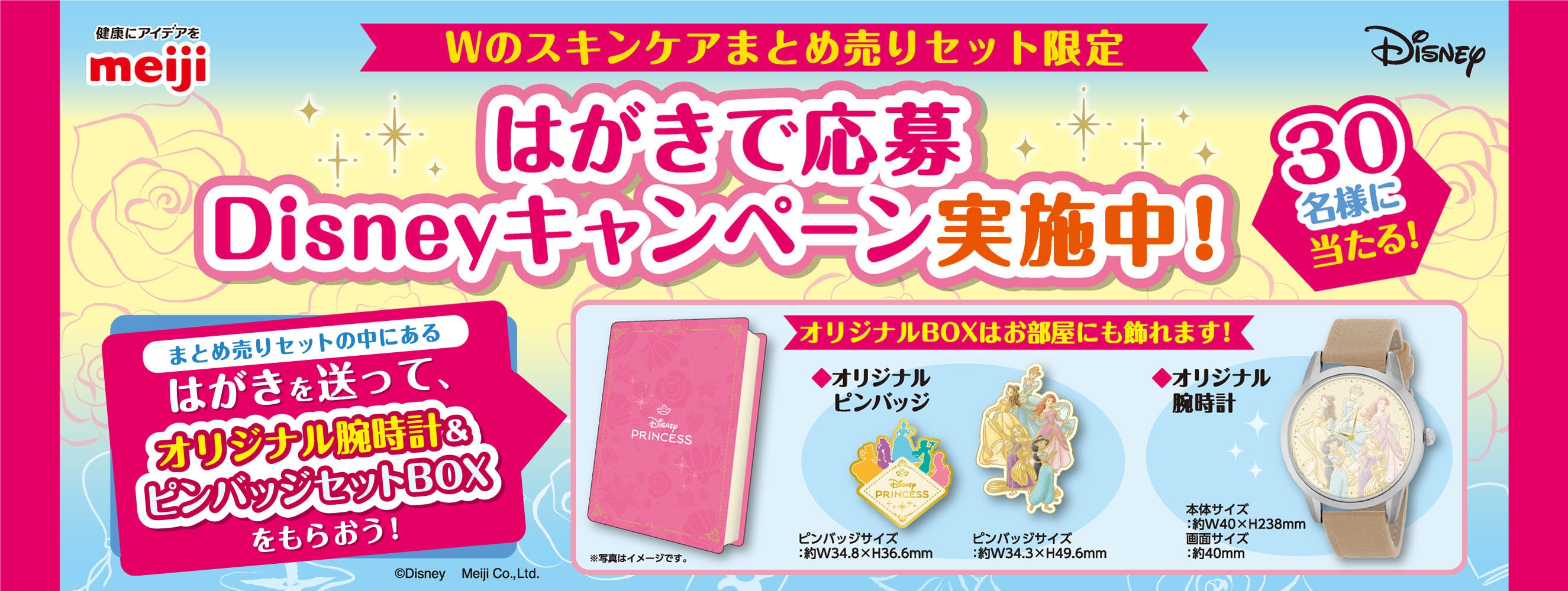 健康にアイデアをmeiji Disney Wのスキンケアまとめ売りセット限定 はがきで応募Disneyキャンペーン実施中！ 30名様に当たる！ まとめ売りセットの中にあるはがきを送って、オリジナル腕時計＆ピンバッジセットBOXをもらおう！ オリジナルBOXはお部屋にも飾れます！ ※写真はイメージです。 ◆オリジナルピンバッジ ピンバッジサイズ：約W34.8×H36.6mm ピンバッジサイズ：約W34.3×H49.6mm ◆オリジナル腕時計 本体サイズ：約40×H238mm 画面サイズ：約40mm ©Disney Meiji Co.,Ltd. 