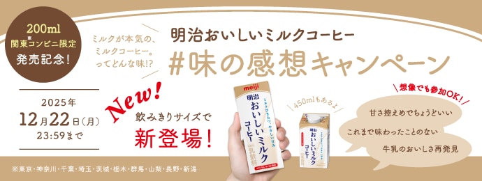 200ml関東コンビニ限定発売記念！ ミルクが本気の、ミルクコーヒー。ってどんな味！？ 明治おいしいミルクコーヒー#味の感想キャンペーン New!飲みきりサイズで新登場！ 450mlもあるよ！想像でも参加OK！甘さ控えめでちょうどいい　これまで味わったことのない　牛乳のおいしさ再発見 2025年 12月22日（月）23:59まで ※神奈川・千葉・埼玉・茨城・栃木・群馬・山梨・長野・新潟