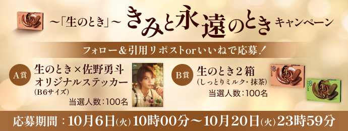 ～「生のとき」～ きみと永遠のとき キャンペーン フォロー＆引用リポストorいいねで応募！ A賞 生のとき × 佐野勇斗 オリジナルステッカー （B6サイズ） 当選人数：100名 B賞 生のとき 2箱 （しっとりミルク・抹茶） 当選人数：100名 応募期間：10月6日（火）10時00分～10月20日（火）23時59分