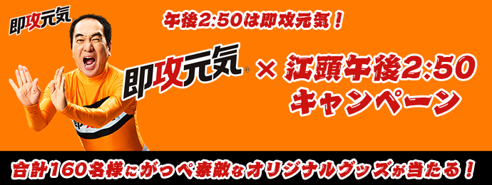 午後2:50は即攻元気！ 即攻元気×江頭午後2:50キャンペーン 合計160名様にがっぺ素敵なオリジナルグッズが当たる！