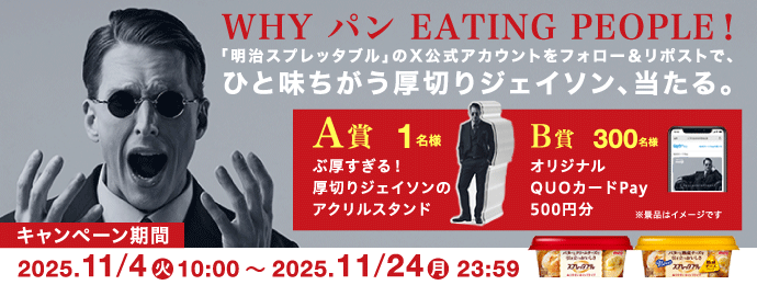 WHY パン EATING PEOPLE！「明治スプレッタブル」のX公式アカウントをフォロー＆リポストで、ひと味ちがう厚切りジェイソン、当たる。A賞1名様　ぶ厚すぎる！厚切りジェイソンのアクリルスタンド　B賞300名様　オリジナルQUOカードPay500円分　※景品はイメージです　キャンペーン期間　2025.11/4火10:00～2025.11/24月23:59
