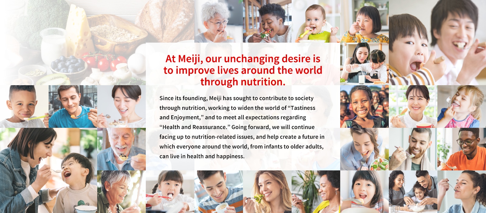 At Meiji, our unchanging desire is to improve lives around the world through nutrition.Since its founding, Meiji has sought to contribute to society through nutrition, working to widen the world of “Tastiness and Enjoyment,” and to meet all expectations regarding “Health and Reassurance.” Going forward, we will continue facing up to nutrition-related issues, and help create a future in which everyone around the world, from infants to older adults, can live in health and happiness.Photo collage: A photo collage with the title “Meiji’s Nutrition Initiatives” featuring photos of people from around the world smiling and eating.