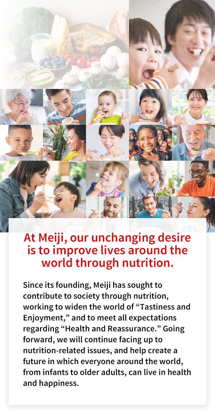 At Meiji, our unchanging desire is to improve lives around the world through nutrition.Since its founding, Meiji has sought to contribute to society through nutrition, working to widen the world of “Tastiness and Enjoyment,” and to meet all expectations regarding “Health and Reassurance.” Going forward, we will continue facing up to nutrition-related issues, and help create a future in which everyone around the world, from infants to older adults, can live in health and happiness.Photo collage: A photo collage with the title “Meiji’s Nutrition Initiatives” featuring photos of people from around the world smiling and eating.