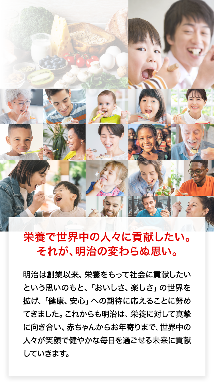 栄養で世界中の人々に貢献したい。それが、明治の変わらぬ思い。明治は創業以来、栄養をもって社会に貢献したいという思いのもと、「おいしさ、楽しさ」の世界を拡げ、「健康、安心」への期待に応えることに努めてきました。これからも明治は、栄養に対して真摯に向き合い、赤ちゃんからお年寄りまで、世界中の人々が笑顔で健やかな毎日を過ごせる未来に貢献していきます。写真コラージュ：栄養への取り組みというタイトルとともに、世界各国の人々が笑顔で食事をする写真を掲載しています。