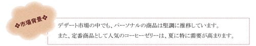 市場背景 デザート市場の中での、パーソナルの商品は堅調に推移しています。 また、定番商品として人気のコーヒーゼリーは、夏に特に需要が高まります。