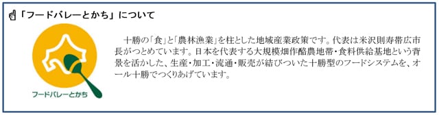 写真：「フードバレーとかち」について 十勝の「食」と「農林漁業」を柱とした地域産業政策です。代表は米沢則寿帯広市長がつとめています。日本を代表する大規模畑作酪農地帯・食料供給基地という背景を活かした、生産・加工・流通・販売に結びついた十勝型のフードシステムを、オール十勝でつくりあげています。