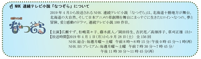 写真：「NHK 連続テレビ小説 なつぞら」について 2019年4月から放送されるNHK　連続テレビ小説「なつぞら」は、北海道十勝地方が舞台。北海道の大自然、そして日本アニメの草創期を舞台にまっすぐに生きたヒロイン・なつの、夢と冒険、愛と感動のドラマ。連続テレビ小説100作目。　【主演】広瀬ずず、松嶋菜々子、藤木直人/岡田将生、吉沢亮/高畑淳子、草刈正雄 ほか【放送時間】2019年4月1日（月）から9月28日（土）全156回 NHK総合：毎週月曜〜土曜 午前8時〜8時15分/午後0時45分〜1時(再)　NHKBSプレミアム：毎週月曜〜土曜 午前7時30分〜7時45分/午後11時30分〜11時45分(再)