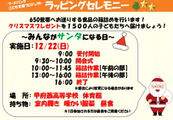 イラスト：650世帯へお送りする食品の箱詰めを行います！クリスマスプレゼントを1500人の子どもたちへ届けましょう！～みんながサンタになる日～実施日：12/22(日) 9:00受付開始 9:30～10:00開会式 10:00～11:45箱詰作業(午前の部) 13:00~16:00箱詰作業(午後の部) 16:00終了 ※都合により変更になる場合があります 場所：甲府西高等学校 体育館 持ち物：室内履き　暖かい服装　昼食 ※1日参加される方は昼食をご用意ください