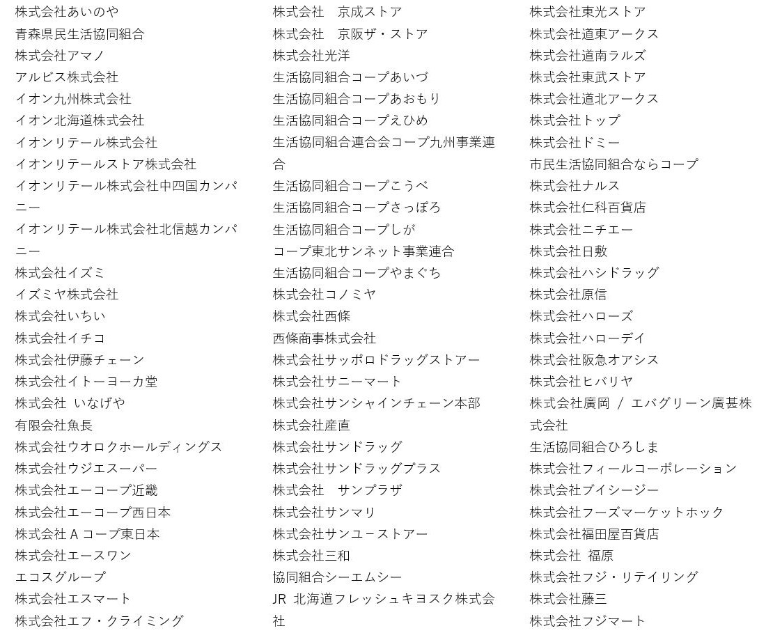 株式会社あいのや 青森県民生活協同組合 株式会社アマノ アルビス株式会社 イオン九州株式会社 イオン北海道株式会社 イオンリテール株式会社 イオンリテールストア株式会社 イオンリテール株式会社中四国カンパニー イオンリテール株式会社北信越カンパニー 株式会社イズミ イズミヤ株式会社 株式会社いちい 株式会社イチコ 株式会社伊藤チェーン 株式会社イトーヨーカ堂 株式会社 いなげや 有限会社魚長 株式会社ウオロクホールディングス 株式会社ウジエスーパー 株式会社エーコープ近畿 株式会社エーコープ西日本 株式会社Aコープ東日本 株式会社エースワン エコスグループ 株式会社エスマート 株式会社エフ・クライミング 株式会社 京成ストア 株式会社 京阪ザ・ストア 株式会社光洋 生活協同組合コープあいづ 生活協同組合コープあおもり 生活協同組合コープえひめ 生活協同組合連合会コープ九州事業連合 生活協同組合コープこうべ 生活協同組合コープさっぽろ 生活協同組合コープしが コープ東北サンネット事業連合 生活協同組合コープやまぐち 株式会社コノミヤ 株式会社西條 西條商事株式会社 株式会社サッポロドラッグストアー 株式会社サニーマート 株式会社サンシャインチェーン本部 株式会社産直 株式会社サンドラッグ 株式会社サンドラッグプラス 株式会社 サンプラザ 株式会社サンマリ 株式会社サンユ-ストアー 株式会社三和 協同組合シーエムシー JR北海道フレッシュキヨスク株式会社 株式会社東光ストア 株式会社道東アークス 株式会社道南ラルズ 株式会社東武ストア 株式会社道北アークス 株式会社トップ 株式会社ドミー 市民生活協同組合ならコープ 株式会社ナルス 株式会社仁科百貨店 株式会社ニチエー 株式会社日敷 株式会社ハシドラッグ 株式会社原信 株式会社ハローズ 株式会社ハローデイ 株式会社阪急オアシス 株式会社ヒバリヤ 株式会社廣岡 / エバグリーン廣甚株式会社 生活協同組合ひろしま 株式会社フィールコーポレーション 株式会社ブイシージー 株式会社フーズマーケットホック 株式会社福田屋百貨店 株式会社 福原 株式会社フジ・リテイリング 株式会社藤三 株式会社フジマート