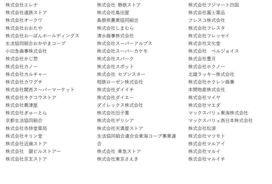 株式会社エレナ 株式会社遠鉄ストア 株式会社オークワ 株式会社おおたや 株式会社おーばんホールディングス 生活協同組合おかやまコープ 小田急商事株式会社 株式会社かじ惣 株式会社カノー 株式会社カルチャー 株式会社カワグチ 株式会社関西スーパーマーケット 株式会社キクコウストア 株式会社義津屋 株式会社ぎゅーとら 京都生活協同組合 株式会社杏林堂薬局 株式会社キリン堂 株式会社近商ストア 株式会社 銀ビルストアー 株式会社京王ストア 株式会社 静鉄ストア 株式会社島田屋 島根県農業協同組合 株式会社しまむら 清水商事株式会社 株式会社スーパーアルプス 株式会社スーパーカケモ 株式会社スパーク 株式会社スポット 株式会社 セブンスター 相鉄ローゼン株式会社 株式会社ダイイチ 株式会社ダイエー ダイレックス株式会社 株式会社田子重 株式会社デリシア 株式会社天満屋ストア 生活協同組合連合会東海コープ事業連合 株式会社 東急ストア 株式会社東京さえき 株式会社フジマート四国 株式会社富士薬品 フレスコ株式会社 株式会社フレスタ 株式会社フレッセイ 株式会社文化堂 株式会社 ベルジョイス 株式会社豊月 株式会社ホクノー 北雄ラッキー株式会社 株式会社ホクレン商事 本間物産株式会社 株式会社マイヤ 株式会社マエダ マックスバリュ東海株式会社 マックスバリュ西日本株式会社 株式会社松源 株式会社マツモト 株式会社マルアイ 株式会社マルイ 株式会社マルイチ