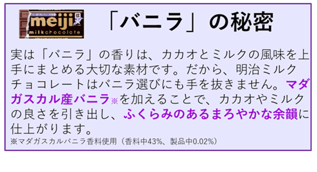 図：「明治ミルクチョコレート」おいしさの4つのヒミツ④「バニラ」の秘密：実は「バニラ」の香りは、カカオとミルクの風味を上手にまとめる大切な素材です。だから、明治ミルクチョコレートはバニラ選びにも手を抜きません。マダガスカル産バニラ（マダガスカルバニラ香料使用　香料中43％、製品中0.02％）を加えることで、カカオやミルクの良さを引き出し、ふくらみのあるまろやかな余韻に仕上がります。