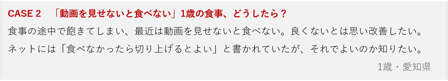 画像：CASE 2　「動画を見せないと食べない」1歳の食事、どうしたら？ 食事の途中で飽きてしまい、最近は動画を見せないと食べない。良くないとは思い改善したい。 ネットには「食べなかったら切り上げるとよい」と書かれていたが、それでよいのか知りたい。 1歳・愛知県