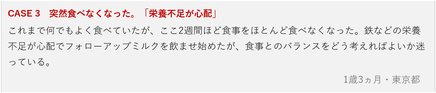 画像：CASE 3　突然食べなくなった。「栄養不足が心配」 これまで何でもよく食べていたが、ここ2週間ほど食事をほとんど食べなくなった。鉄などの栄養不足が心配でフォローアップミルクを飲ませ始めたが、食事とのバランスをどう考えればよいか迷っている。 1歳3ヵ月・東京都