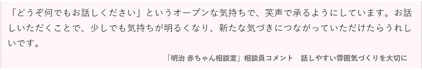 画像：「どうぞ何でもお話しください」というオープンな気持ちで、笑声で承るようにしています。お話しいただくことで、少しでも気持ちが明るくなり、新たな気づきにつながっていただけたら嬉しいです。 「明治 赤ちゃん相談室」相談員コメント｜話しやすい雰囲気づくりを大切に