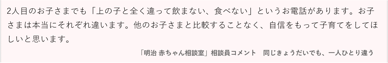 画像：2人目のお子さまでも「上の子と全く違って飲まない、食べない」というお電話があります。お子さまは本当にそれぞれ違います。他のお子さまと比較することなく、自信をもって子育てをしてほしいと思います。 「明治 赤ちゃん相談室」相談員コメント｜同じきょうだいでも、一人ひとり違う