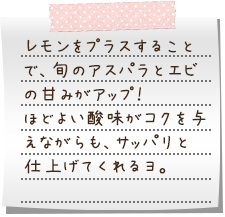 レモンをプラスすることで、旬のアスパラとエビの甘みがアップ！ほどよい酸味がコクを与えながらも、サッパリと仕上げてくれるヨ。