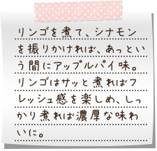 リンゴを煮て、シナモンを振りかければ、あっという間にアップルパイ味。リンゴはサッと煮ればフレッシュ感を楽しめ、しっかり煮れば濃厚な味わいに。