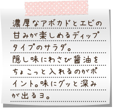 濃厚なアボカドとエビの甘みが楽しめるディップタイプのサラダ。隠し味にわさび醤油をちょこっと入れるのがポイント。味にグッと深みが出るヨ。