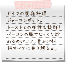 ドイツの家庭料理”ジャーマンポテト”。トーストとの相性も抜群！　ベーコンの脂でじっくり炒めるのがコツ。旨みが材料すべてに乗り移るヨ。