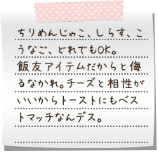 ちりめんじゃこ、しらす、こうなご、どれでもOK。飯友アイテムだからと侮るなかれ。チーズと相性がいいからトーストにもベストマッチなんデス。