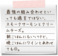 最強の組み合わせといっても過言ではない、スモークサーモンとクリームチーズ。朝ごはんにもいいけど、晩ごはんにワインとあわせても◎。