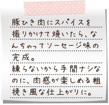 豚ひき肉にスパイスを振りかけて焼いたら、なんちゃってソーセージ味の完成。練らないから手間ナシなのに、肉感が楽しめる粗挽き風な仕上がりに。