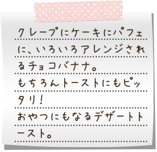 クレープにケーキにパフェに、いろいろアレンジされるチョコバナナ。もちろんトーストにもピッタリ！　おやつにもなるデザートトースト。