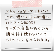 フレッシュなトマトもいいけど、焼いて甘みが増したトマトもGOOD！　チーズの塩気があるから調味料を使わないくてもおいしく食べられるヨ。