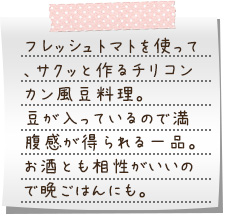 フレッシュトマトを使って、サクッと作るチリコンカン風豆料理。豆が入っているので満腹感が得られる一品。お酒とも相性がいいので晩ごはんにも。