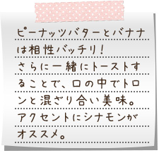 ピーナッツバターとバナナは相性バッチリ！　さらに一緒にトーストすることで、口の中でトロンと混ざり合い美味。アクセントにシナモンがオススメ。