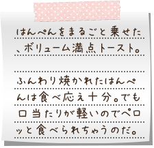 はんぺんをまるごと乗せた、ボリューム満点トースト。ふんわり焼かれたはんぺんは食べ応え十分。でも口当たりが軽いのでペロッと食べられちゃうのだ。