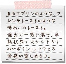 まるでプリンのような、フレンチトーストのような味わいのトースト。強火で一気に混ぜ、半熟状態で火から下ろすのがポイント。フワとろ食感が楽しめるヨ。