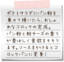 ポテトサラダにパン粉を乗せて焼いたら、おしゃれなコロッケの完成。パン粉と粉チーズの香りが香ばしく食欲をそそります。ソースをかけるとコロッケパンに変身！